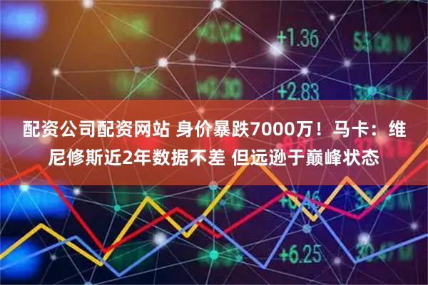 配资公司配资网站 身价暴跌7000万！马卡：维尼修斯近2年数据不差 但远逊于巅峰状态